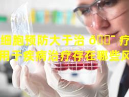 干细胞预防大于治 🐯 疗（干细胞用于疾病治疗存在哪些风险）